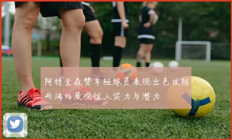 阿特金森赞年轻球员表现出色攻防两端均展现惊人实力与潜力