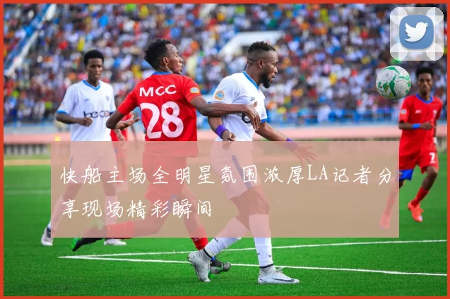 快船主场全明星氛围浓厚LA记者分享现场精彩瞬间