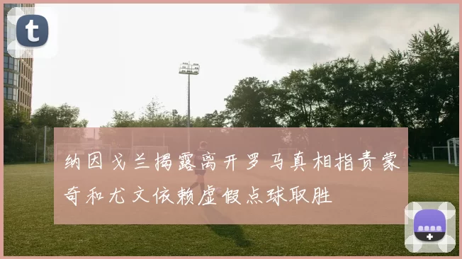 纳因戈兰揭露离开罗马真相指责蒙奇和尤文依赖虚假点球取胜