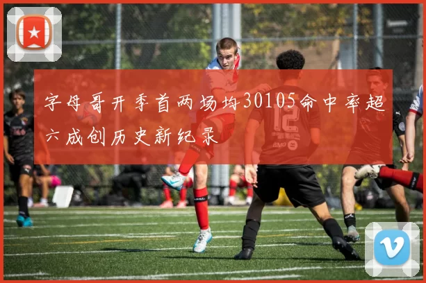 字母哥开季首两场均30105命中率超六成创历史新纪录