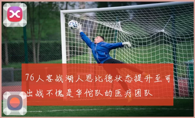 76人客战湖人恩比德状态提升至可出战不愧是华佗队的医疗团队