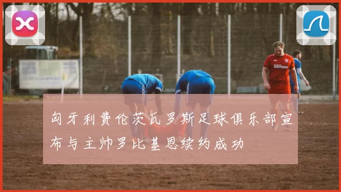 匈牙利费伦茨瓦罗斯足球俱乐部宣布与主帅罗比基恩续约成功