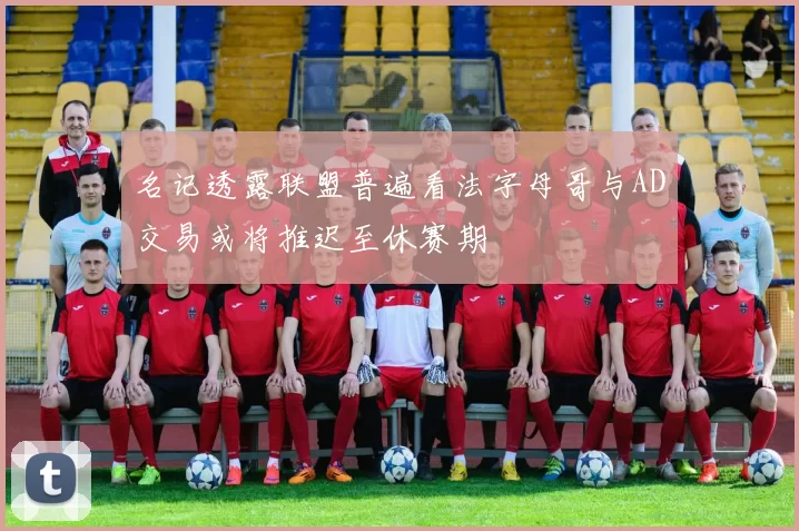 名记透露联盟普遍看法字母哥与AD交易或将推迟至休赛期