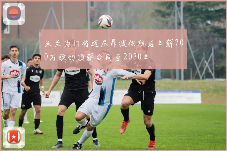 米兰为门将迈尼昂提供税后年薪700万欧的顶薪合同至2030年