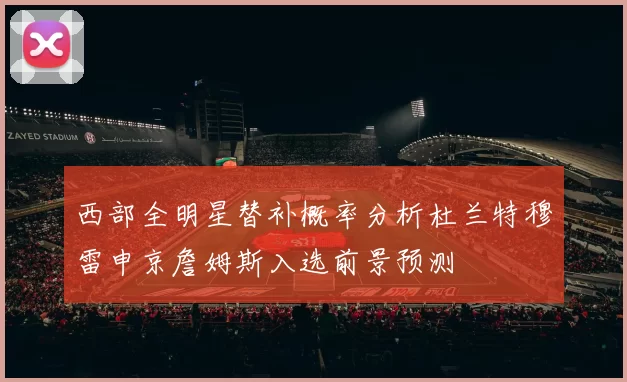 西部全明星替补概率分析杜兰特穆雷申京詹姆斯入选前景预测