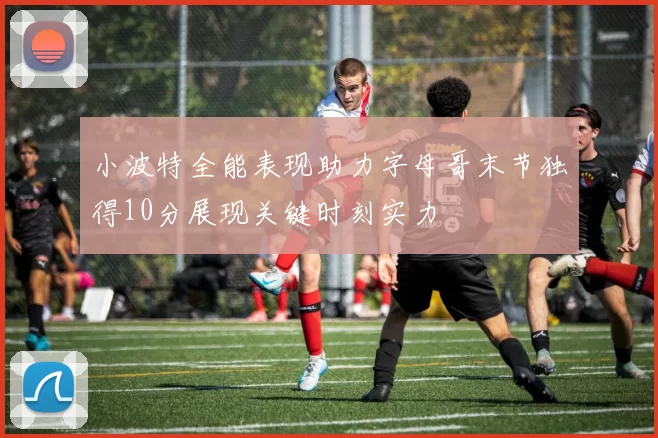 小波特全能表现助力字母哥末节独得10分展现关键时刻实力