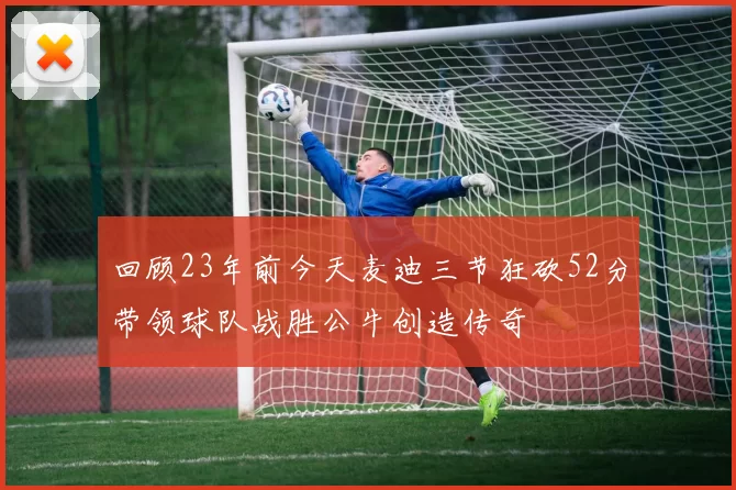 回顾23年前今天麦迪三节狂砍52分带领球队战胜公牛创造传奇