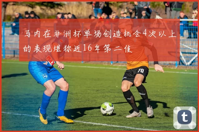 马内在非洲杯单场创造机会4次以上的表现堪称近16年第二佳