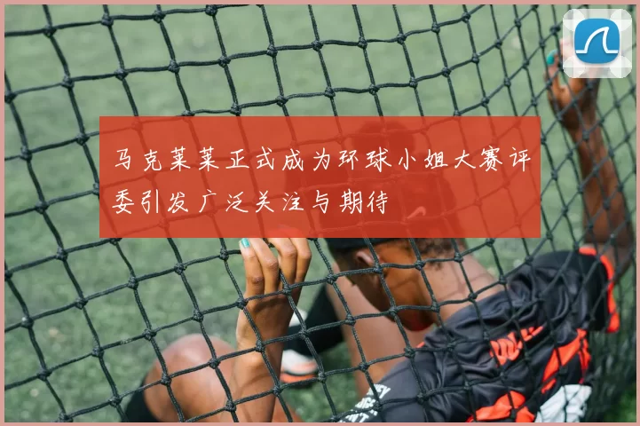 马克莱莱正式成为环球小姐大赛评委引发广泛关注与期待