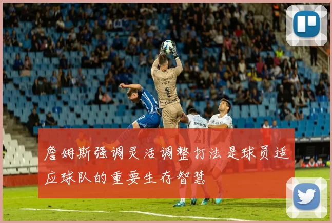 詹姆斯强调灵活调整打法是球员适应球队的重要生存智慧