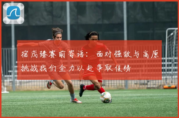 宿茂臻赛前寄语：面对强敌与高原挑战我们全力以赴争取佳绩