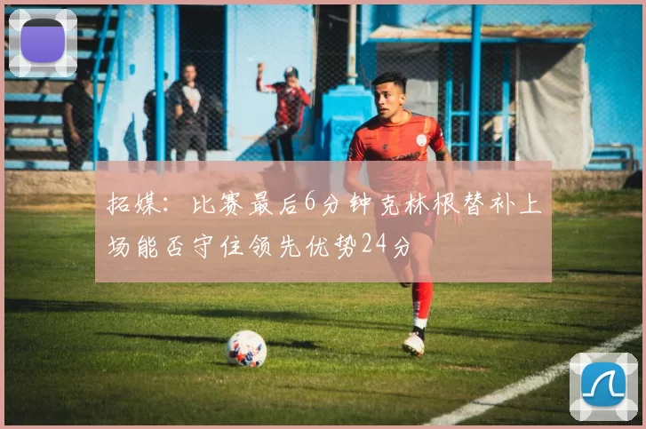 拓媒：比赛最后6分钟克林根替补上场能否守住领先优势24分