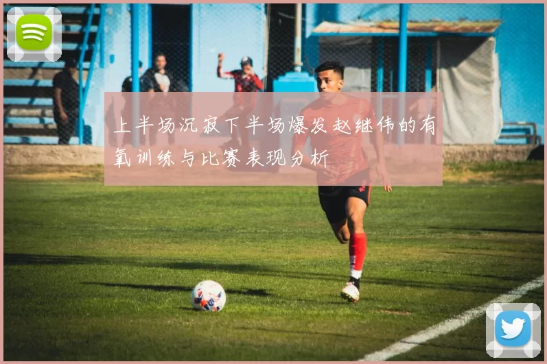 上半场沉寂下半场爆发赵继伟的有氧训练与比赛表现分析