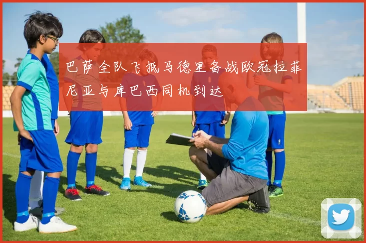 巴萨全队飞抵马德里备战欧冠拉菲尼亚与库巴西同机到达