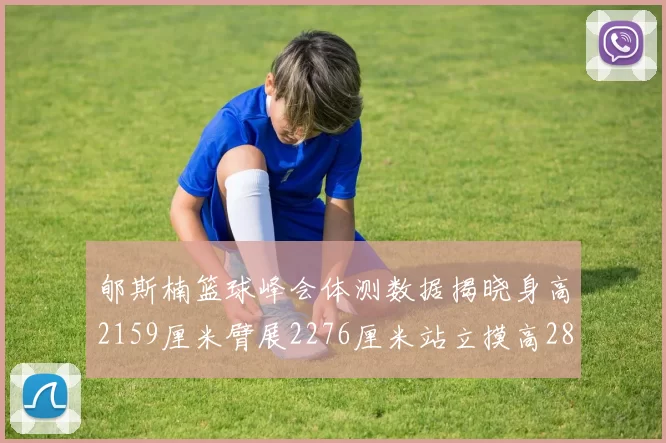 郇斯楠篮球峰会体测数据揭晓身高2159厘米臂展2276厘米站立摸高2832厘米