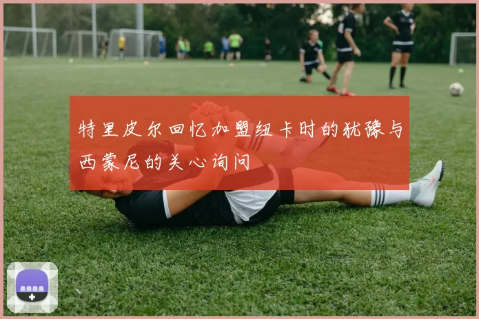 特里皮尔回忆加盟纽卡时的犹豫与西蒙尼的关心询问