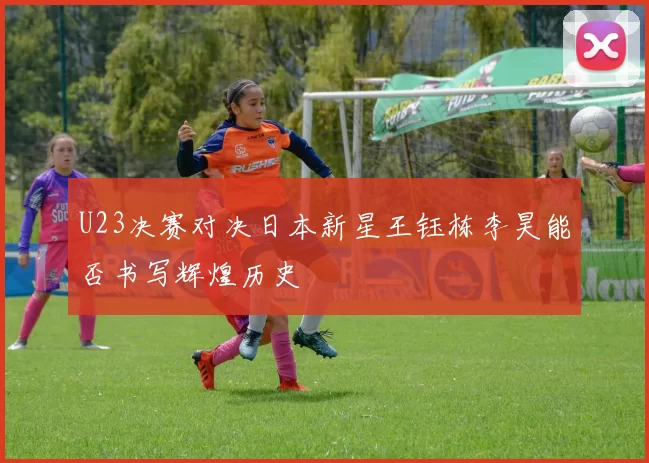 U23决赛对决日本新星王钰栋李昊能否书写辉煌历史