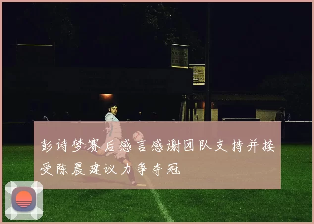 彭诗梦赛后感言感谢团队支持并接受陈晨建议力争夺冠