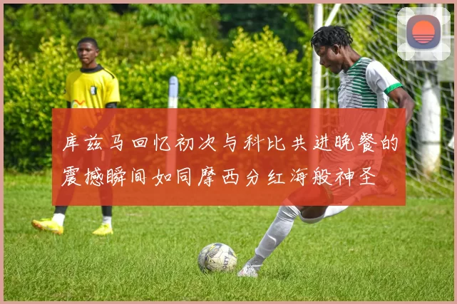 库兹马回忆初次与科比共进晚餐的震撼瞬间如同摩西分红海般神圣