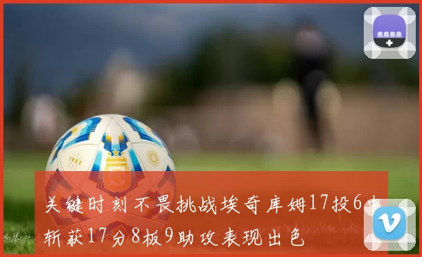 关键时刻不畏挑战埃奇库姆17投6中斩获17分8板9助攻表现出色