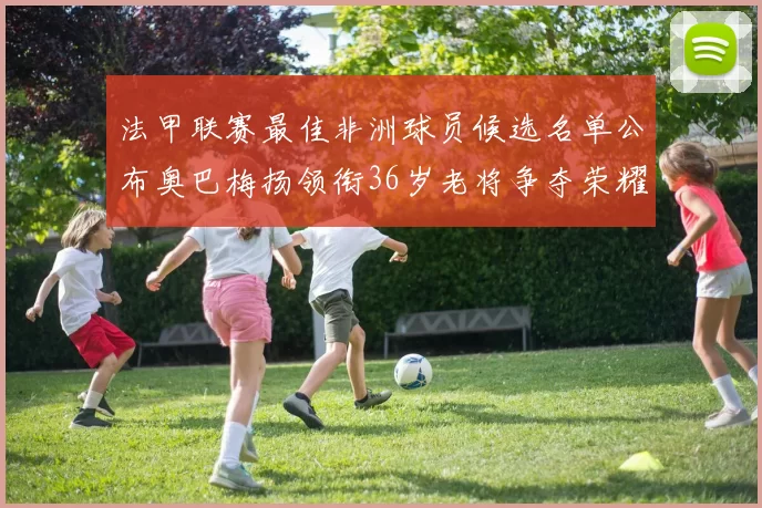 法甲联赛最佳非洲球员候选名单公布奥巴梅扬领衔36岁老将争夺荣耀